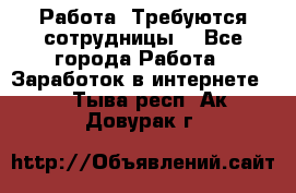Работа .Требуются сотрудницы  - Все города Работа » Заработок в интернете   . Тыва респ.,Ак-Довурак г.